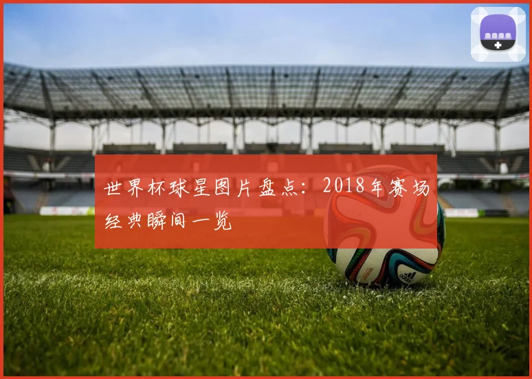 世界杯球星图片盘点：2018年赛场经典瞬间一览