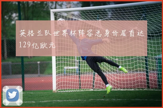 英格兰队世界杯阵容总身价居首达129亿欧元