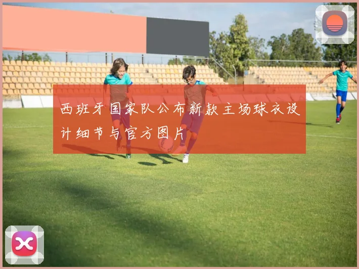 西班牙国家队公布新款主场球衣设计细节与官方图片