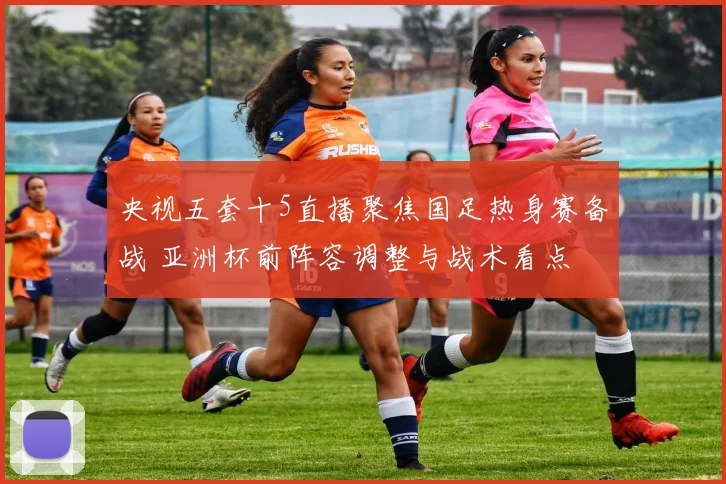 央视五套十5直播聚焦国足热身赛备战 亚洲杯前阵容调整与战术看点