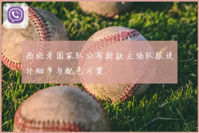 西班牙国家队公布新款主场队服设计细节与配色方案