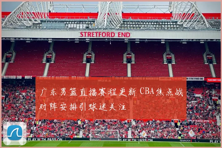 广东男篮直播赛程更新 CBA焦点战对阵安排引球迷关注