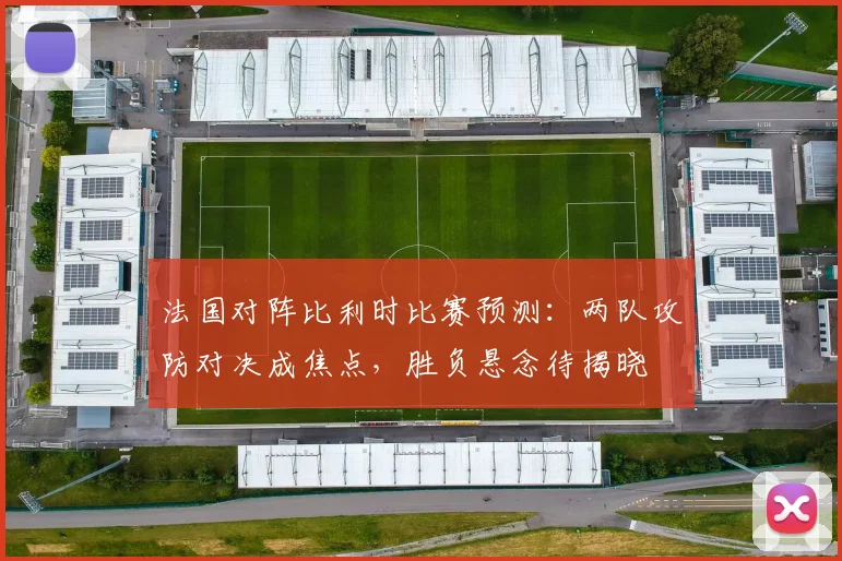法国对阵比利时比赛预测:两队攻防对决成焦点,胜负悬念待揭晓