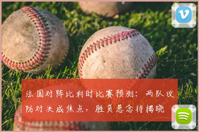 法国对阵比利时比赛预测:两队攻防对决成焦点,胜负悬念待揭晓