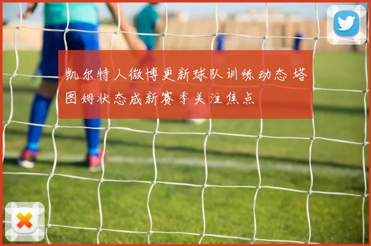 凯尔特人微博更新球队训练动态 塔图姆状态成新赛季关注焦点