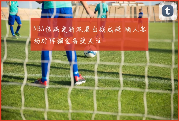 NBA伤病更新浓眉出战成疑 湖人客场对阵掘金备受关注