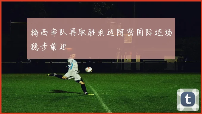 梅西率队再取胜利迈阿密国际连场稳步前进
