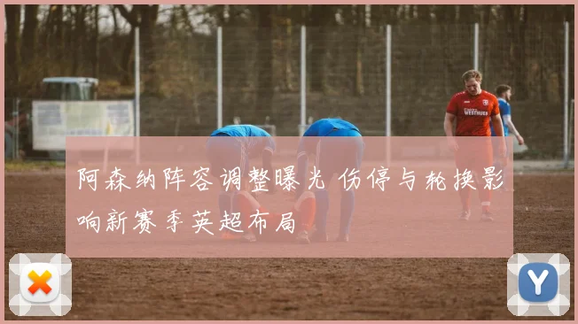 阿森纳阵容调整曝光 伤停与轮换影响新赛季英超布局
