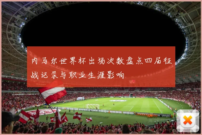 内马尔世界杯出场次数盘点四届征战记录与职业生涯影响