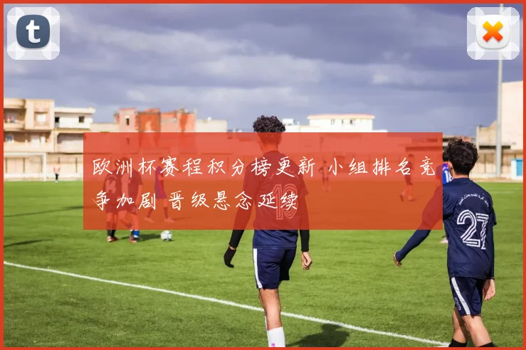 欧洲杯赛程积分榜更新 小组排名竞争加剧 晋级悬念延续