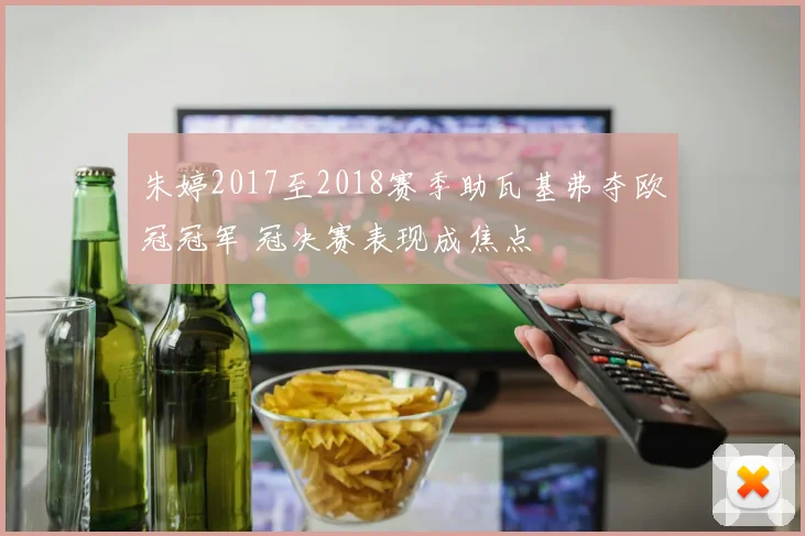 朱婷2017至2018赛季助瓦基弗夺欧冠冠军 冠决赛表现成焦点