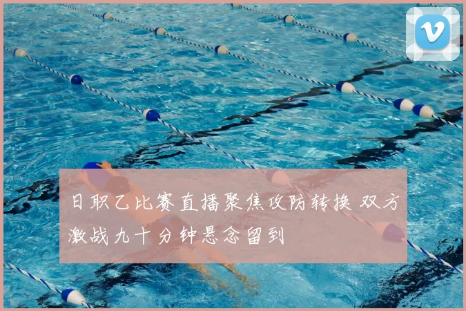日职乙比赛直播聚焦攻防转换 双方激战九十分钟悬念留到
