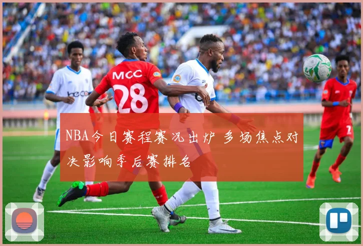 NBA今日赛程赛况出炉 多场焦点对决影响季后赛排名