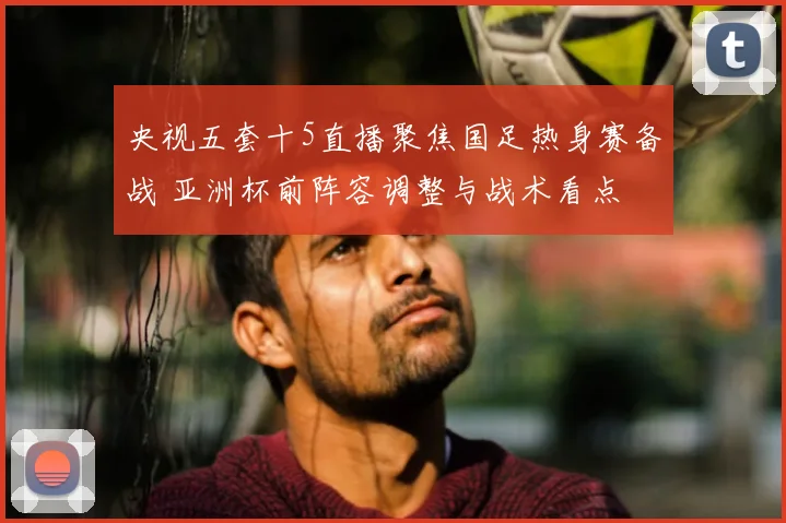 央视五套十5直播聚焦国足热身赛备战 亚洲杯前阵容调整与战术看点