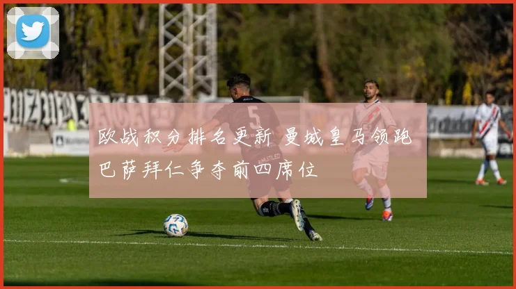 欧战积分排名更新 曼城皇马领跑 巴萨拜仁争夺前四席位