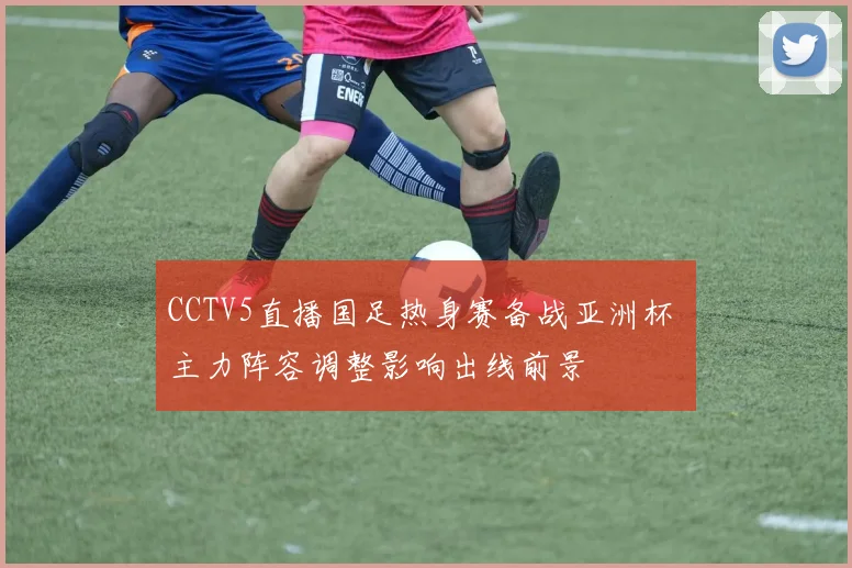 CCTV5直播国足热身赛备战亚洲杯 主力阵容调整影响出线前景