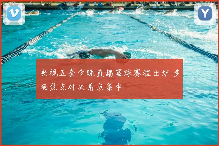 央视五套今晚直播篮球赛程出炉 多场焦点对决看点集中