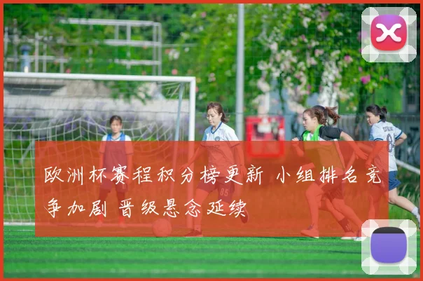 欧洲杯赛程积分榜更新 小组排名竞争加剧 晋级悬念延续