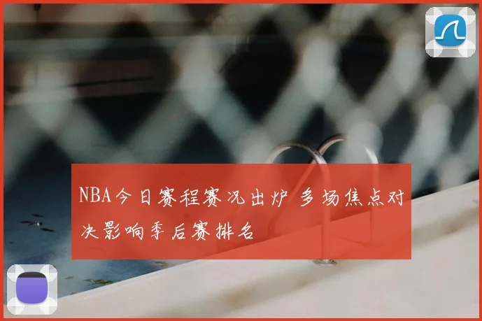 NBA今日赛程赛况出炉 多场焦点对决影响季后赛排名