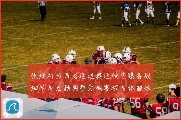 张继科为马龙运送奥运物资曝备战细节与后勤调整影响赛程与体能恢复