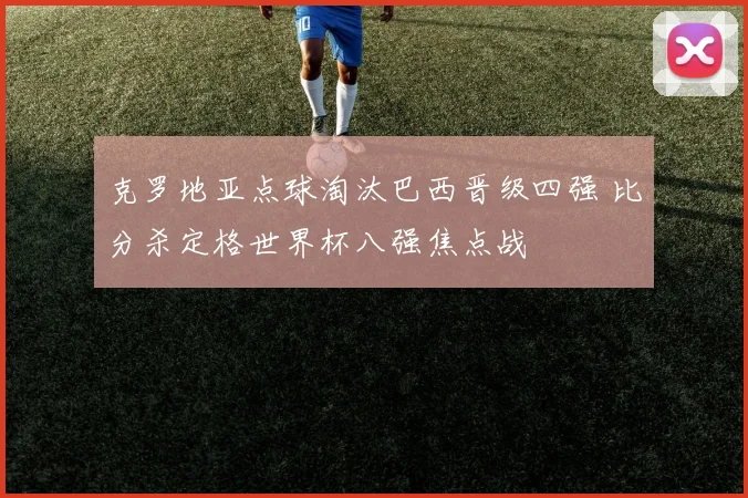克罗地亚点球淘汰巴西晋级四强 比分杀定格世界杯八强焦点战