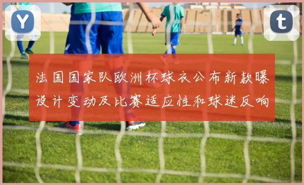 法国国家队欧洲杯球衣公布新款曝设计变动及比赛适应性和球迷反响