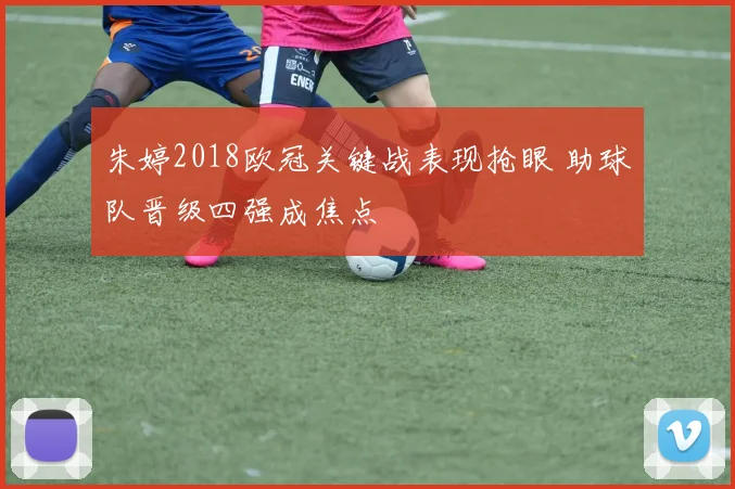 朱婷2018欧冠关键战表现抢眼 助球队晋级四强成焦点