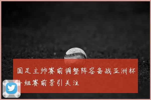 国足主帅赛前调整阵容备战亚洲杯小组赛前景引关注